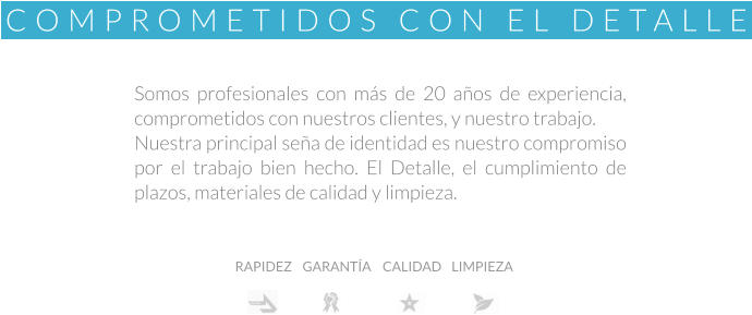 Somos profesionales con más de 20 años de experiencia, comprometidos con nuestros clientes, y nuestro trabajo. Nuestra principal seña de identidad es nuestro compromiso por el trabajo bien hecho. El Detalle, el cumplimiento de plazos, materiales de calidad y limpieza. Rapidez RAPIDEZ GARANTÍA CALIDAD LIMPIEZA COMPROMETIDOS CON EL DETALLE
